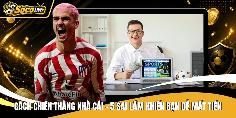 Cách Chiến Thắng Nhà Cái – 5 Sai Lầm Khiến Bạn Dễ Mất Tiền